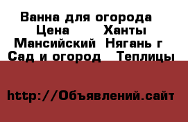 Ванна для огорода › Цена ­ 1 - Ханты-Мансийский, Нягань г. Сад и огород » Теплицы   